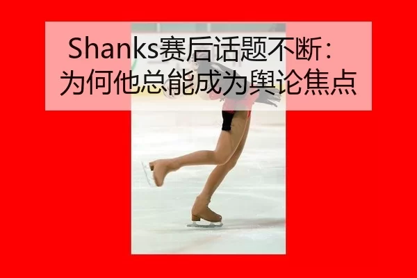 Shanks赛后话题不断：为何他总能成为舆论焦点